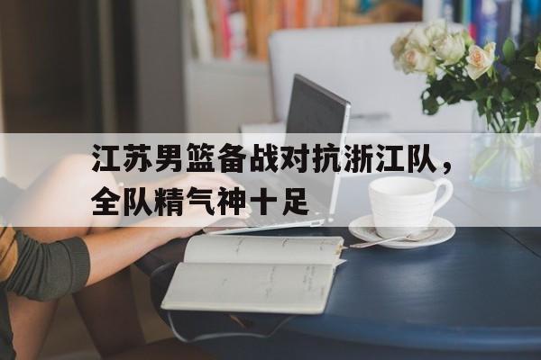 转会新闻_包含江苏男篮备战对抗浙江队，全队精气神十足的词条